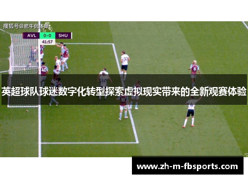 英超球队球迷数字化转型探索虚拟现实带来的全新观赛体验 英超球队球迷数字化转型探索虚拟现实带来的全新观赛体验