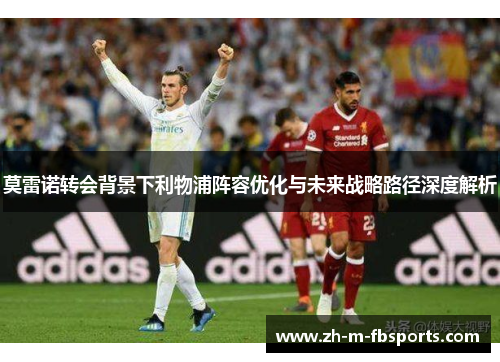 莫雷诺转会背景下利物浦阵容优化与未来战略路径深度解析 莫雷诺转会背景下利物浦阵容优化与未来战略路径深度解析