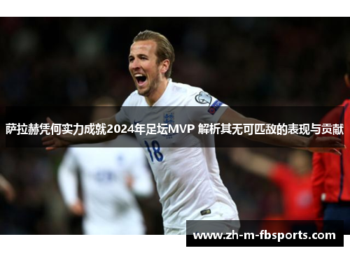 萨拉赫凭何实力成就2024年足坛MVP 解析其无可匹敌的表现与贡献
