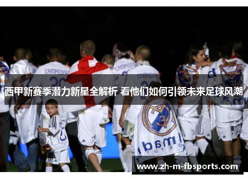 西甲新赛季潜力新星全解析 看他们如何引领未来足球风潮