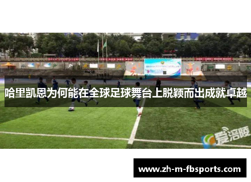 哈里凯恩为何能在全球足球舞台上脱颖而出成就卓越 哈里凯恩为何能在全球足球舞台上脱颖而出成就卓越