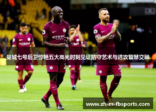 曼城七号后卫惊艳五大高光时刻见证防守艺术与进攻智慧交融