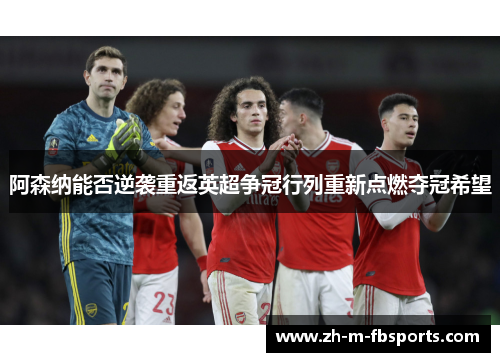 阿森纳能否逆袭重返英超争冠行列重新点燃夺冠希望 阿森纳能否逆袭重返英超争冠行列重新点燃夺冠希望