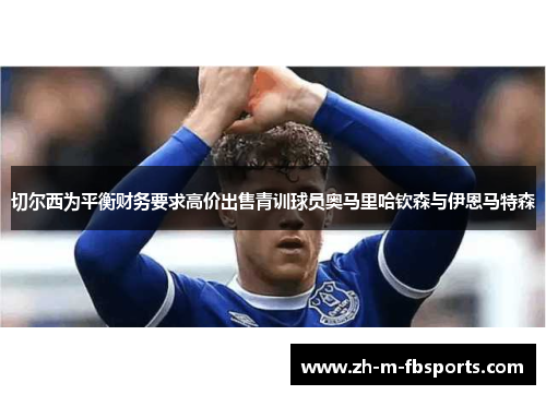 切尔西为平衡财务要求高价出售青训球员奥马里哈钦森与伊恩马特森 切尔西为平衡财务要求高价出售青训球员奥马里哈钦森与伊恩马特森