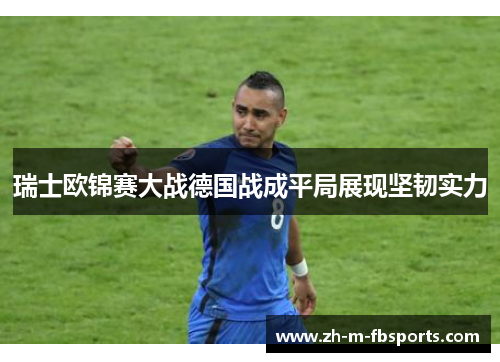 瑞士欧锦赛大战德国战成平局展现坚韧实力 瑞士欧锦赛大战德国战成平局展现坚韧实力